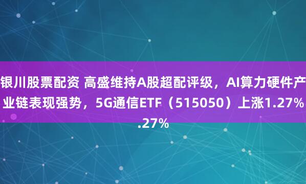 银川股票配资 高盛维持A股超配评级，AI算力硬件产业链表现强势，5G通信ETF（515050）上涨1.27%