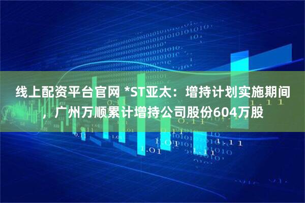 线上配资平台官网 *ST亚太：增持计划实施期间，广州万顺累计增持公司股份604万股