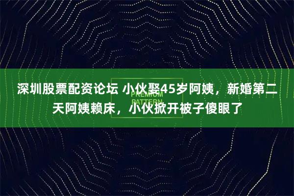 深圳股票配资论坛 小伙娶45岁阿姨，新婚第二天阿姨赖床，小伙掀开被子傻眼了
