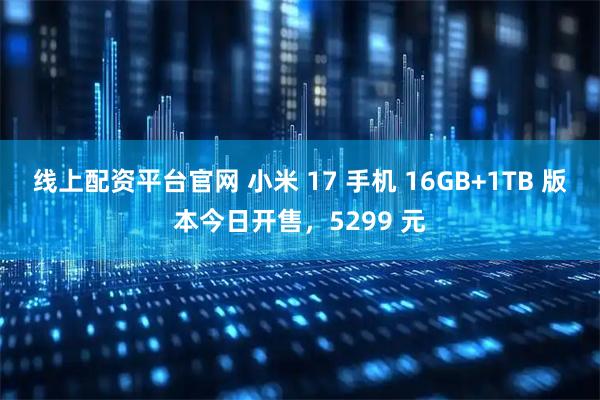 线上配资平台官网 小米 17 手机 16GB+1TB 版本今日开售，5299 元
