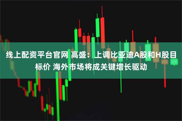 线上配资平台官网 高盛：上调比亚迪A股和H股目标价 海外市场将成关键增长驱动