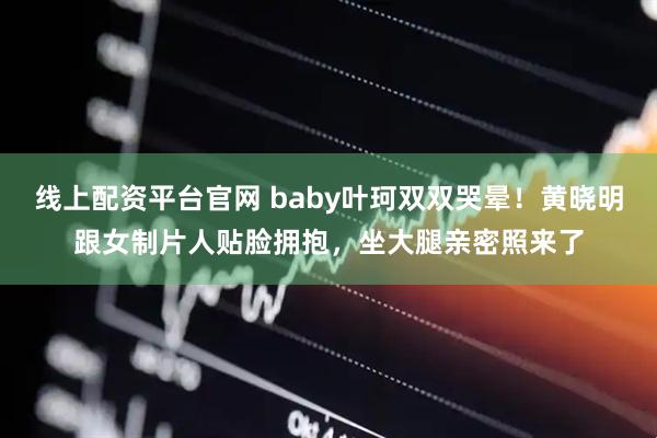线上配资平台官网 baby叶珂双双哭晕！黄晓明跟女制片人贴脸拥抱，坐大腿亲密照来了