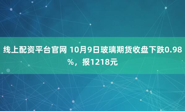 线上配资平台官网 10月9日玻璃期货收盘下跌0.98%，报1218元