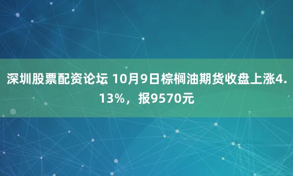 深圳股票配资论坛 10月9日棕榈油期货收盘上涨4.13%，报9570元