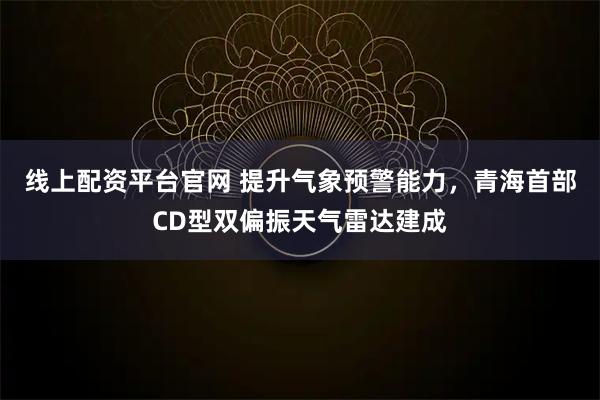 线上配资平台官网 提升气象预警能力，青海首部CD型双偏振天气雷达建成
