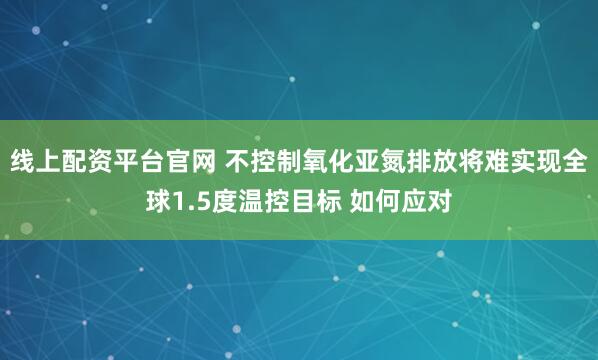 线上配资平台官网 不控制氧化亚氮排放将难实现全球1.5度温控目标 如何应对