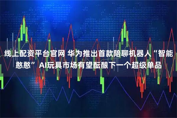 线上配资平台官网 华为推出首款陪聊机器人“智能憨憨” AI玩具市场有望酝酿下一个超级单品