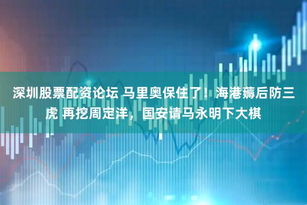 深圳股票配资论坛 马里奥保住了！海港薅后防三虎 再挖周定洋，国安请马永明下大棋