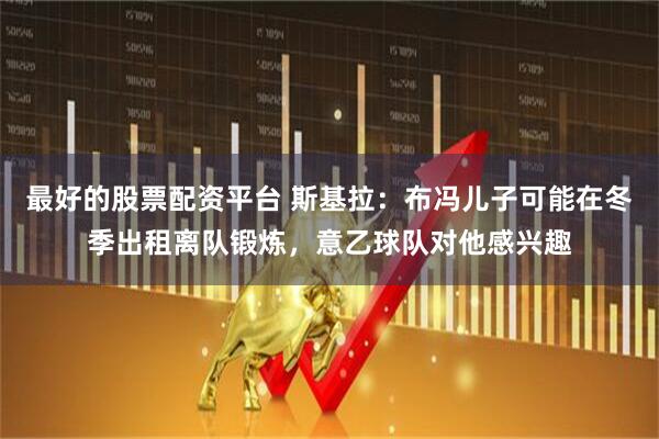 最好的股票配资平台 斯基拉：布冯儿子可能在冬季出租离队锻炼，意乙球队对他感兴趣