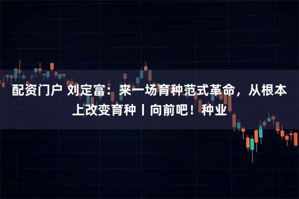 配资门户 刘定富：来一场育种范式革命，从根本上改变育种丨向前吧！种业