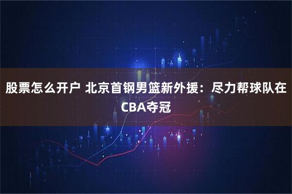 股票怎么开户 北京首钢男篮新外援：尽力帮球队在CBA夺冠