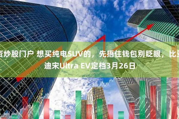 资炒股门户 想买纯电SUV的，先捂住钱包别眨眼，比亚迪宋Ultra EV定档3月26日