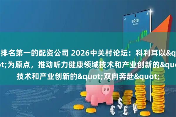 排名第一的配资公司 2026中关村论坛：科利耳以"敬畏生命"为原点，推动听力健康领域技术和产业创新的"双向奔赴"