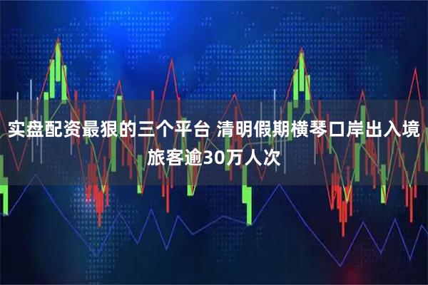 实盘配资最狠的三个平台 清明假期横琴口岸出入境旅客逾30万人次